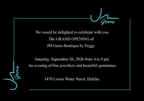 We would be delighted to celebrate with you the Grand opening of JM Gems boutique by Peggy. Saturday September 26, 2026 from 04:00 pm to 09:00 pm. An evening of fine jewellery and gemstones. 1470 Lower Water Street, Halifax.